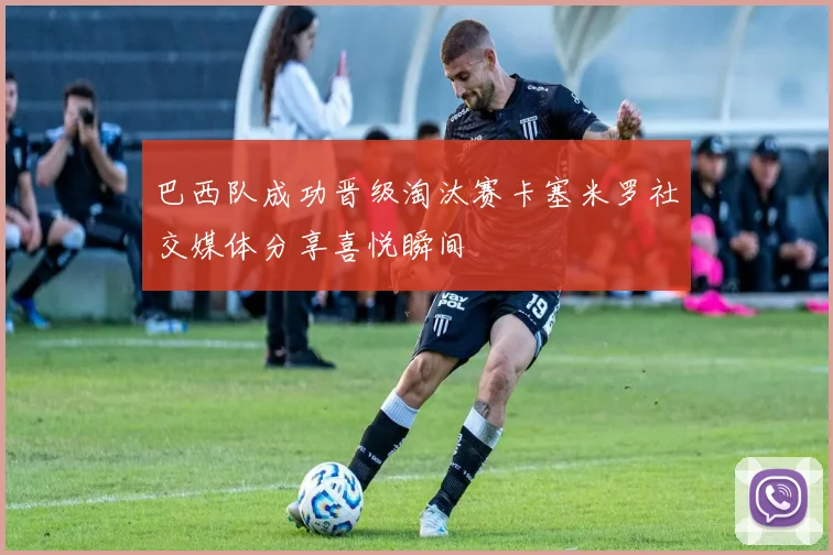 巴西队成功晋级淘汰赛卡塞米罗社交媒体分享喜悦瞬间