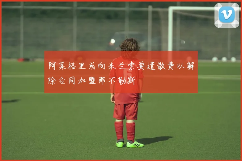 阿莱格里或向米兰索要遣散费以解除合同加盟那不勒斯