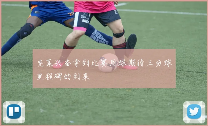 克莱兴奋拿到比赛用球期待三分球里程碑的到来