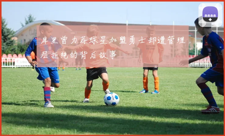 库里曾力荐球星加盟勇士却遭管理层拒绝的背后故事
