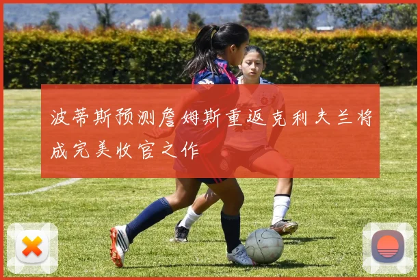 波蒂斯预测詹姆斯重返克利夫兰将成完美收官之作
