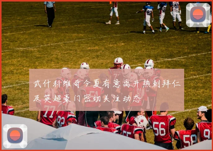 武什科维奇今夏有意离开热刺拜仁及英超豪门密切关注动态