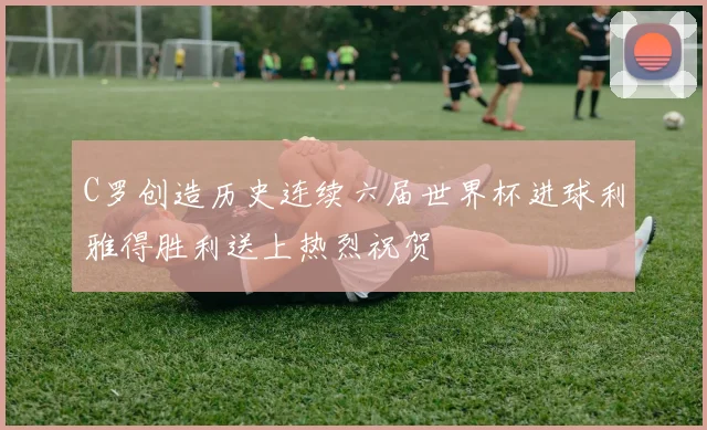 C罗创造历史连续六届世界杯进球利雅得胜利送上热烈祝贺