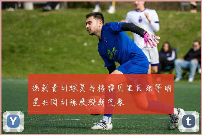 热刺青训球员与格雷贝里瓦尔等明星共同训练展现新气象