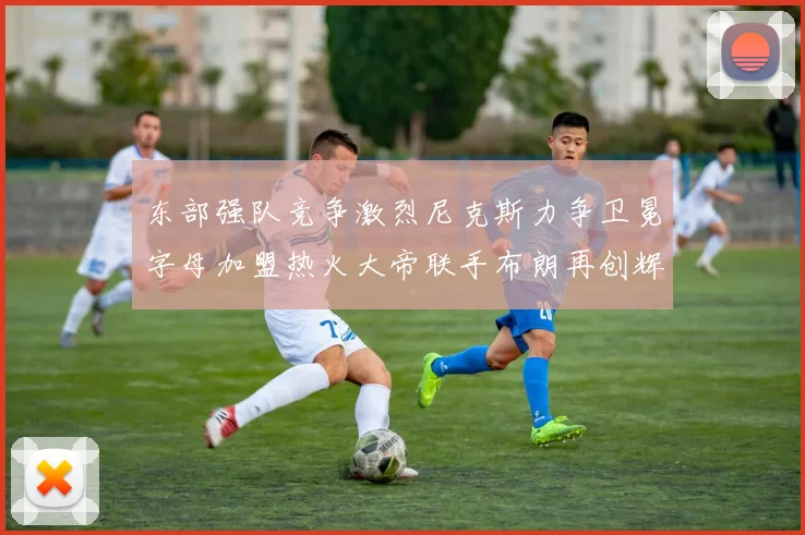 东部强队竞争激烈尼克斯力争卫冕字母加盟热火大帝联手布朗再创辉煌