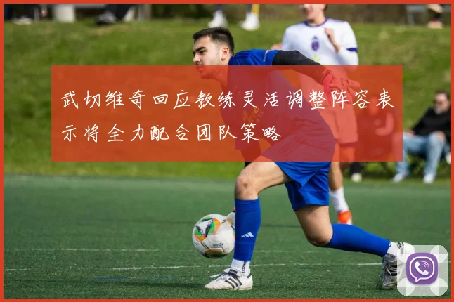 武切维奇回应教练灵活调整阵容表示将全力配合团队策略