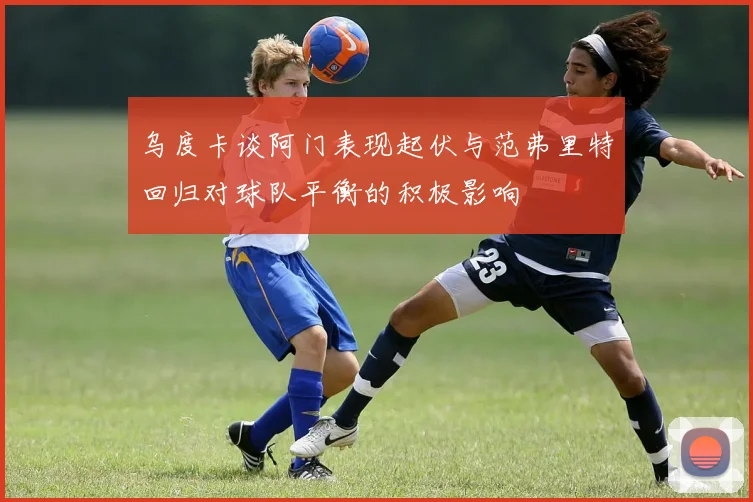 乌度卡谈阿门表现起伏与范弗里特回归对球队平衡的积极影响