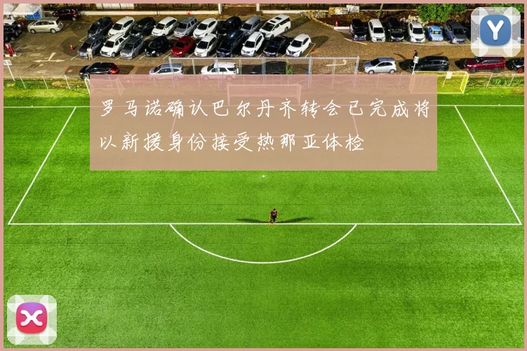 罗马诺确认巴尔丹齐转会已完成将以新援身份接受热那亚体检