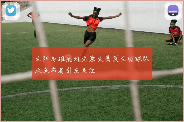 太阳与雄鹿均无意交易莫兰特球队未来布局引发关注