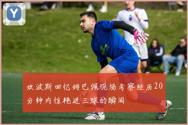 坎波斯回忆姆巴佩现场考察经历20分钟内惊艳进三球的瞬间