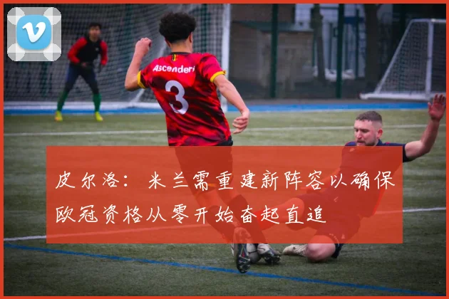皮尔洛：米兰需重建新阵容以确保欧冠资格从零开始奋起直追