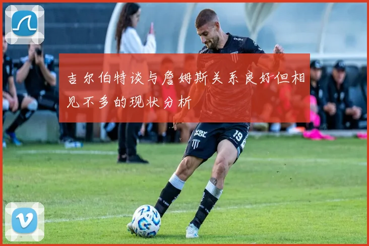 吉尔伯特谈与詹姆斯关系良好但相见不多的现状分析