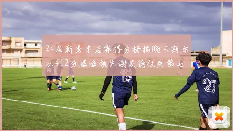 24届新秀季后赛得分榜揭晓卡斯尔以412分遥遥领先谢泼德位列第七