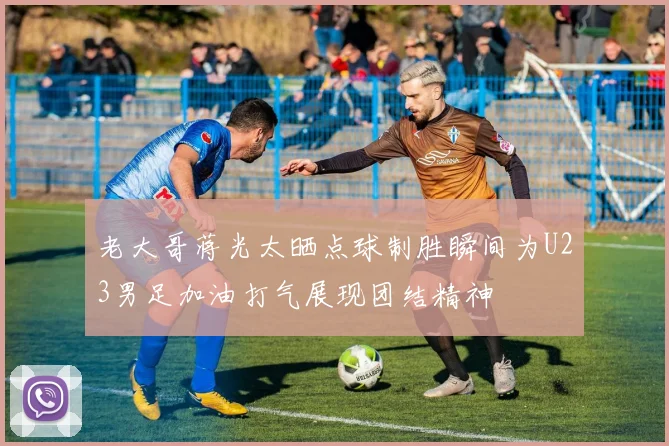 老大哥蒋光太晒点球制胜瞬间为U23男足加油打气展现团结精神