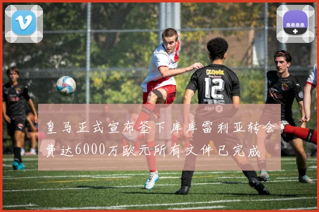 皇马正式宣布签下库库雷利亚转会费达6000万欧元所有文件已完成