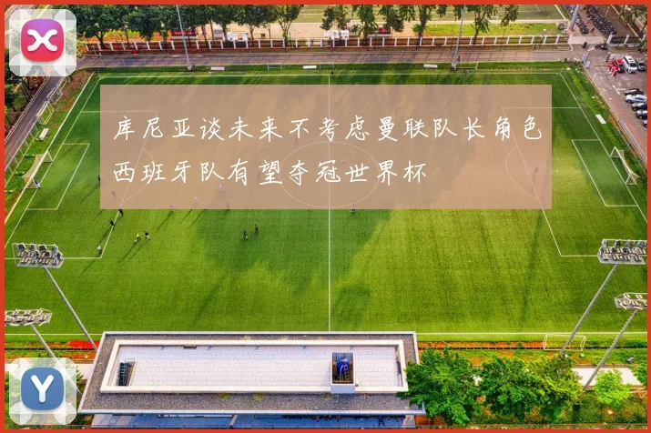 库尼亚谈未来不考虑曼联队长角色西班牙队有望夺冠世界杯
