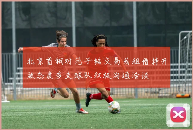 北京首钢对范子铭交易或租借持开放态度多支球队积极沟通洽谈